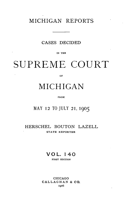 handle is hein.statereports/mirepcdscm0140 and id is 1 raw text is: MICHIGAN REPORTS
CASES DECIDED
IN THE
SUPREME COURT
OF

MICHIGAN
FROM
MAY 12 TO JULY 2 1, 1905

HERSCHEL BOUTON LAZELL
STATE REPORTER
VOL. 140
FIRST EDITION
CHICAGO
CALLAGHAN & CO.
1906


