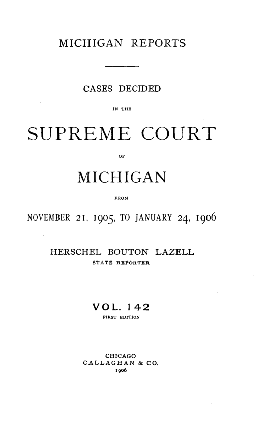 handle is hein.statereports/mirepcdscm0142 and id is 1 raw text is: MICHIGAN REPORTS
CASES DECIDED
IN THE
SUPREME COURT
OF
MICHIGAN
FROM
NOVEMBER 21, 1905, TO JANUARY 24, 190o6

HERSCHEL BOUTON LAZELL
STATE REPORTER
VOL. 1 42
FIRST EDITION
CHICAGO
CALLAGHAN & CO.
1g06


