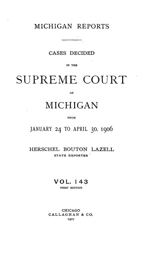 handle is hein.statereports/mirepcdscm0143 and id is 1 raw text is: MICHIGAN REPORTS
CASES DECIDED
IN THE
SUPREME COURT
OF

MICHIGAN
FROM
JANUARY 24 TO APRIL 30, 1906
HERSCHEL BOUTON LAZELL
STATE REPORTER
VOL. 143
FIRST EDITION
CHICAGO
CALLAGHAN & CO.
1907


