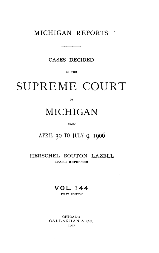 handle is hein.statereports/mirepcdscm0144 and id is 1 raw text is: MICHIGAN REPORTS
CASES DECIDED
IN THE
SUPREME COURT
OF

MICHIGAN
FROM
APRIL 30 TO JULY 9,190o6

HERSCHEL BOUTON LAZELL
STATE REPORTER
VOL. 144
FIRST EDITION
CHICAGO
CALLAGHAN & CO.
1907



