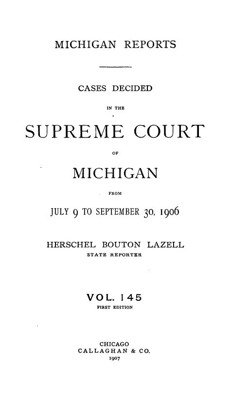 handle is hein.statereports/mirepcdscm0145 and id is 1 raw text is: MICHIGAN REPORTS
CASES DECIDED
IN THE
SUPREME COURT
OF

MICHIGAN
. FROM
JULY 9 TO SEPTEMBER 30, 1906
HERSCHEL BOUTON LAZELL
STATE REPORTER
VOL. 145
FIRST EDITION
CHICAGO
CALLAGHAN & CO.
1907


