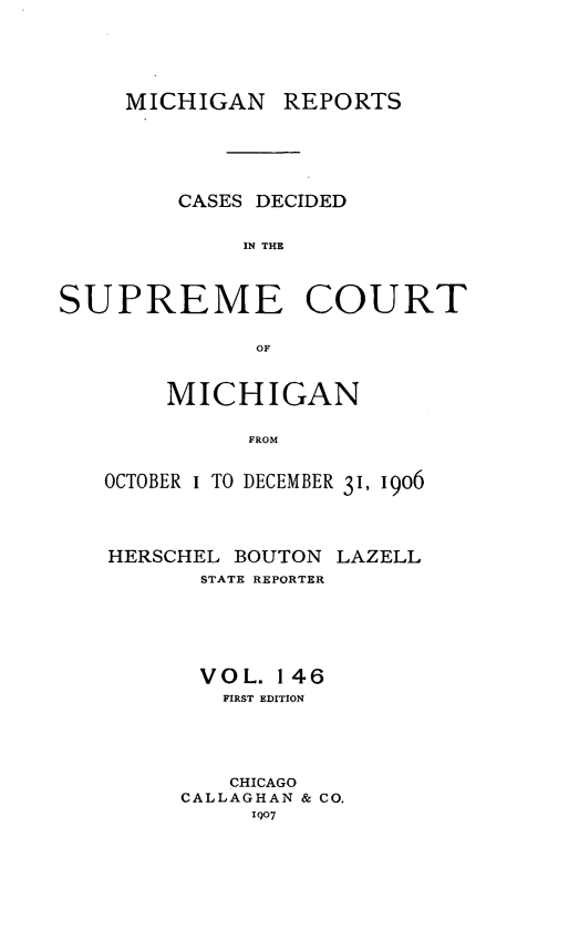 handle is hein.statereports/mirepcdscm0146 and id is 1 raw text is: MICHIGAN REPORTS
CASES DECIDED
IN THE
SUPREME COURT
OF

MICHIGAN
FROM
OCTOBER I TO DECEMBER 31, 1906
HERSCHEL BOUTON LAZELL
STATE REPORTER
VOL. 146
FIRST EDITION
CHICAGO
CALLAGHAN & CO.
107


