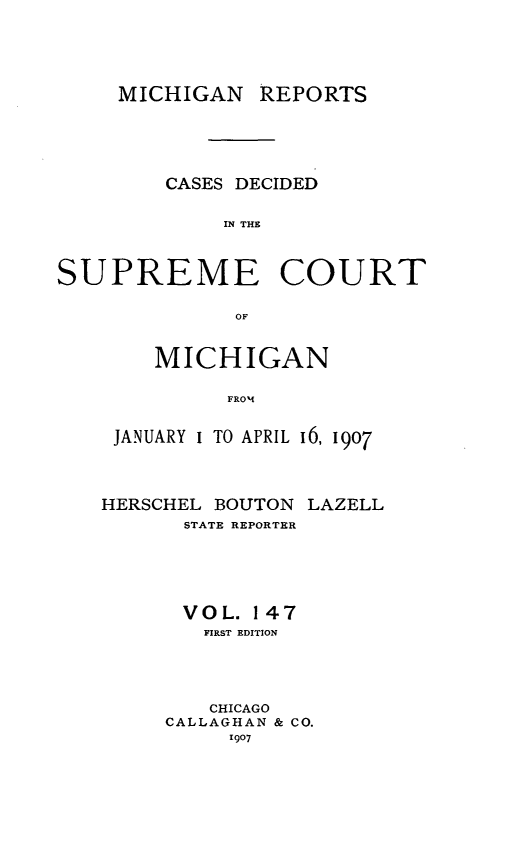 handle is hein.statereports/mirepcdscm0147 and id is 1 raw text is: MICHIGAN REPORTS
CASES DECIDED
IN THE
SUPREME COURT
OF

MICHIGAN
FROM
JANUARY I TO APRIL 16, 1907

HERSCHEL BOUTON
STATE REPORTER

LAZELL

VOL. 147
FIRST EDITION
CHICAGO
CALLAGHAN & CO.
1907


