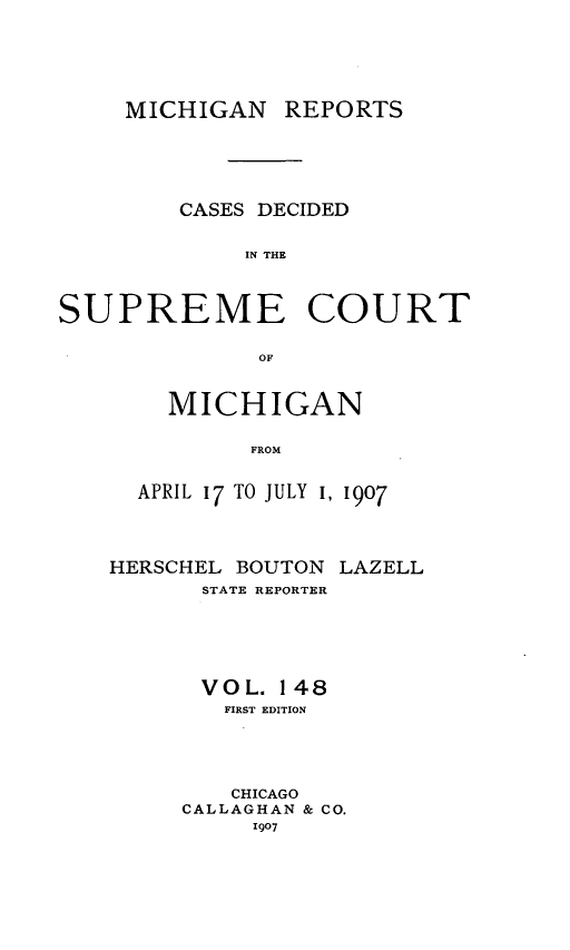 handle is hein.statereports/mirepcdscm0148 and id is 1 raw text is: MICHIGAN REPORTS
CASES DECIDED
IN THE
SUPREME COURT
OF

MICHIGAN
FROM
APRIL 17 TO JULY 1, 1907

HERSCHEL BOUTON
STATE REPORTER

LAZELL

VOL. 148
FIRST EDITION
CHICAGO
CALLAGHAN & CO.
1907


