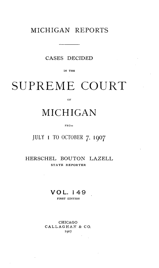 handle is hein.statereports/mirepcdscm0149 and id is 1 raw text is: MICHIGAN REPORTS
CASES DECIDED
IN THE
SUPREME COURT
OF

MICHIGAN
FRO.,
JULY I TO OCTOBER 7, 1907

HERSCHEL BOUTON
STATE REPORTER

LAZELL

VOL. 149
FIRST EDITION
CHICAGO
CALLAGHAN & CO.
1907


