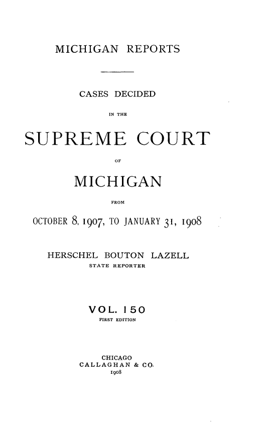 handle is hein.statereports/mirepcdscm0150 and id is 1 raw text is: MICHIGAN REPORTS
CASES DECIDED
IN THE
SUPREME COURT
OF
MICHIGAN
FROM
OCTOBER 8,1907, TO JANUARY 31, 1908

HERSCHEL BOUTON LAZELL
STATE REPORTER
VOL. 150
FIRST EDITION
CHICAGO
CALLAGHAN & CO.
igos


