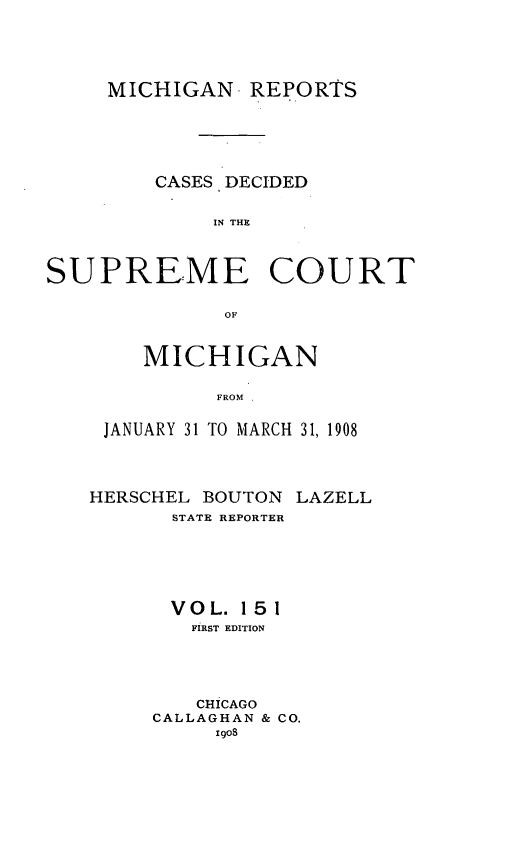 handle is hein.statereports/mirepcdscm0151 and id is 1 raw text is: MICHIGAN- REPORTS
CASES DECIDED
IN THE
SUPREME COURT
OF

MICHIGAN
FROM
JANUARY 31 TO MARCH 31, 1908

HERSCHEL BOUTON LAZELL
STATE REPORTER
VOL. 151
FIRST EDITION
CHICAGO
CALLAGHAN & CO.
igo8


