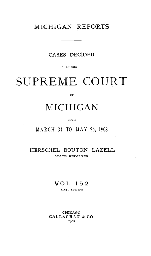 handle is hein.statereports/mirepcdscm0152 and id is 1 raw text is: MICHIGAN REPORTS
CASES DECIDED
IN THE
SUPREME COURT
OF

MICHIGAN
FROM
MARCH 31 TO MAY 26, 1908

HERSCHEL BOUTON LAZELL
STATE REPORTER
VOL. 152
FIRST EDITION
CHICAGO
CALLAGHAN & CO.
1908



