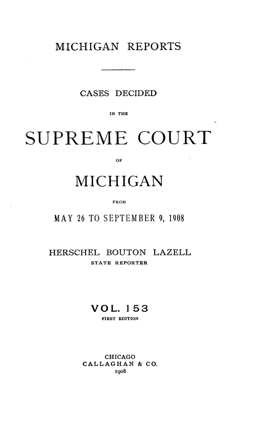 handle is hein.statereports/mirepcdscm0153 and id is 1 raw text is: MICHIGAN REPORTS
CASES DECIDED
IN THE
SUPREME COURT
OF

MICHIGAN
FROM
MAY 26 TO SEPTEMBER 9, 1908

HERSCHEL BOUTON LAZELL
STATE REPORTER
VOL. 153
FIRST EDITION
CHICAGO
CALLAGHAN & CO.
1908


