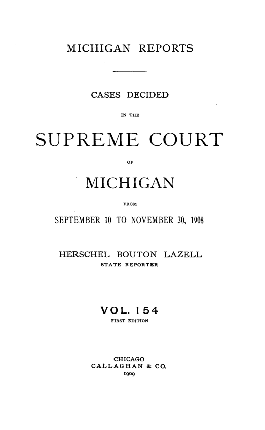 handle is hein.statereports/mirepcdscm0154 and id is 1 raw text is: MICHIGAN REPORTS
CASES DECIDED
IN THE
SUPREME COURT
or
MICHIGAN
FROM
SEPTEMBER 10 TO NOVEMBER 30, 1908

HERSCHEL BOUTON LAZELL
STATE REPORTER
VOL. 154
FIRST EDITION
CHICAGO
CALLAGHAN & CO.
1909


