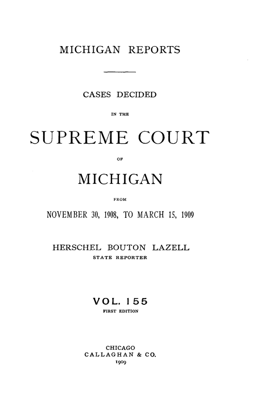 handle is hein.statereports/mirepcdscm0155 and id is 1 raw text is: MICHIGAN REPORTS

CASES DECIDED
IN THE
SUPREME COURT
OF
MICHIGAN
NROM
NOVEMBER 30, 1908, TO MARCH 15, 1909

HERSCHEL BOUTON LAZELL
STATE REPORTER
VOL. 155
FIRST EDITION
CHICAGO
CALLAGHAN & CO.
11909


