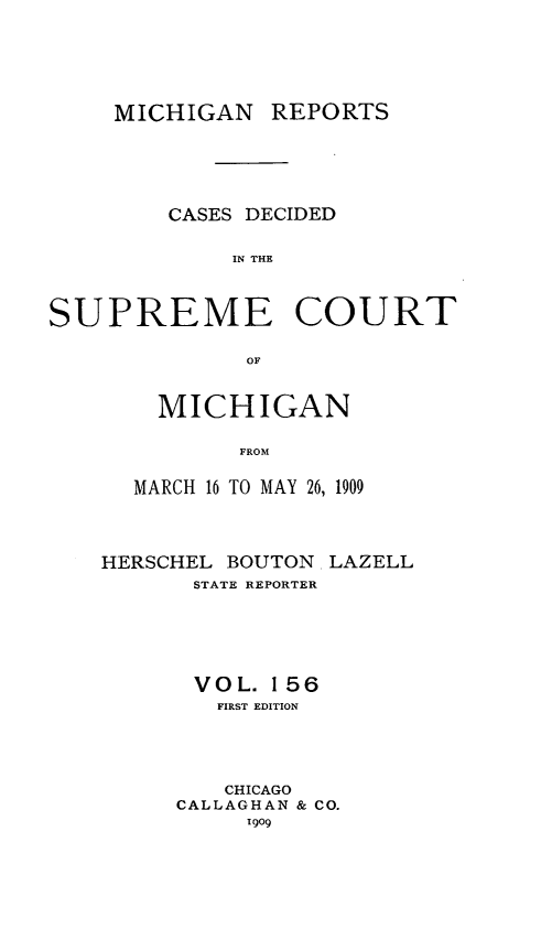 handle is hein.statereports/mirepcdscm0156 and id is 1 raw text is: MICHIGAN REPORTS
CASES DECIDED
IN THE
SUPREME COURT
OF

MICHIGAN
FROM
MARCH 16 TO MAY 26, 1909

HERSCHEL BOUTON. LAZELL
STATE REPORTER
VOL. 156
FIRST EDITION
CHICAGO
CALLAGHAN & CO.
1909


