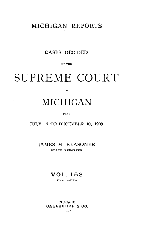 handle is hein.statereports/mirepcdscm0158 and id is 1 raw text is: MICHIGAN REPORTS
CASES DECIDED
IN THE
SUPREME COURT
OF

MICHIGAN
FROM
JULY 15 TO DECEMBER 10, 1909

JAMES M. REASONER
STATE REPORTER
VOL. 158
FIRST EDITION
CHICAGO
CALLAGHAN & CO.
I910


