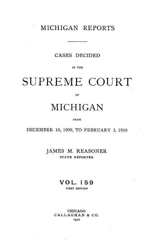 handle is hein.statereports/mirepcdscm0159 and id is 1 raw text is: MICHIGAN REPORTS
CASES DECIDED
IN THE
SUPREME COURT
OF
MICHIGAN
FROM
DECEMBER 10, 1909, TO FEBRUARY 3, 1910

JAMES M. REASONER
STATE REPORTER
VOL. 159
FIRST EDITION
CHICAGO
CALLAGHAN & CO.
1910


