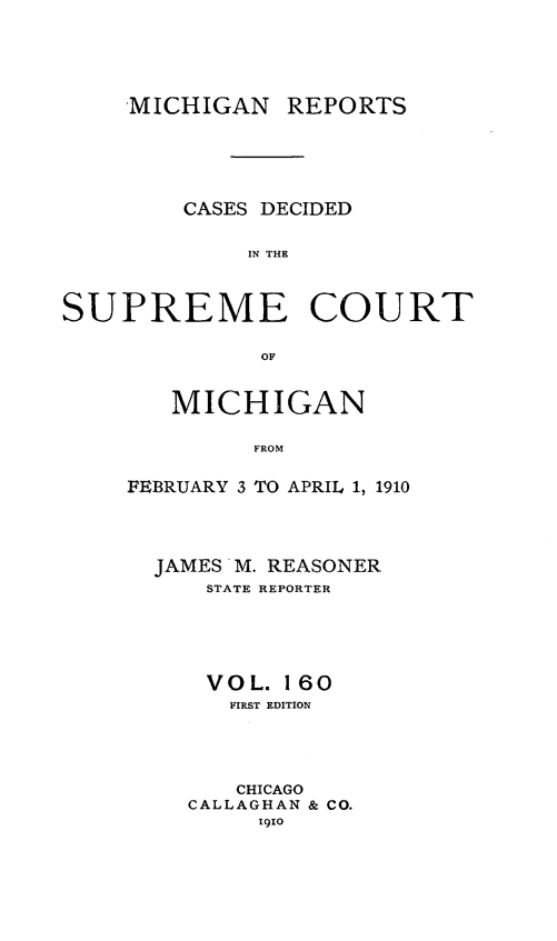 handle is hein.statereports/mirepcdscm0160 and id is 1 raw text is: MICHIGAN

REPORTS

CASES DECIDED
IN THE
SUPREME COURT
OF

MICHIGAN
FROM
FEBRUARY 3 TO APRIL 1, 1910

JAMES M. REASONER
STATE REPORTER
VOL. 160
FIRST EDITION
CHICAGO
CALLAGHAN & CO.
1910


