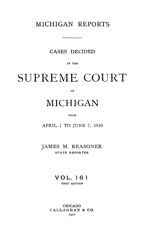 handle is hein.statereports/mirepcdscm0161 and id is 1 raw text is: MICHIGAN REPORTS
CASES DECIDED
IN THE
SUPREME COURT
OF

MICHIGAN
FROM
APRIL 1 TO JUNE 7, 1910

JAMES M. REASONER
STATE REPORTER
VOL. 161
FIRST EDITION
CHICAGO
CALLAGHAN & CO.
1910


