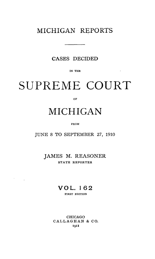 handle is hein.statereports/mirepcdscm0162 and id is 1 raw text is: MICHIGAN REPORTS
CASES DECIDED
IN TCUE
SUPREME COURT
OF

MICHIGAN
FROM
JUNE 8 TO SEPTEMBER 27, 1910

JAMES M. REASONER
STATE REPORTER
VOL. 162
FIRST EDITION
CHICAGO
CALLAGHAN & CO.
1911


