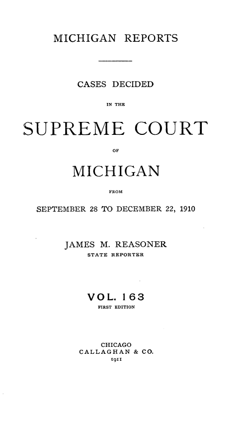 handle is hein.statereports/mirepcdscm0163 and id is 1 raw text is: MICHIGAN REPORTS

CASES DECIDED
IN THE
SUPREME COURT
OF
MICHIGAN
FROM
SEPTEMBER 28 TO DECEMBER 22, 1910

JAMES M. REASONER
STATE REPORTER
VOL. 163
FIRST EDITION
CHICAGO
CALLAGHAN & CO.
1911


