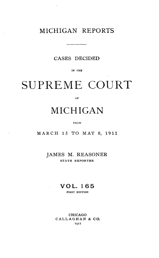 handle is hein.statereports/mirepcdscm0165 and id is 1 raw text is: MICHIGAN

REPORTS

CASES DECIDED
IN THE
SUPREME COURT
OF

MICHIGAN
FROM
MARCH 13 TO MAY 8, 1911

JAMES M. REASONER
STATE REPORTER
VOL. 165
FIRST EDITION
CHICAGO
CALLAGHAN & CO.
1911


