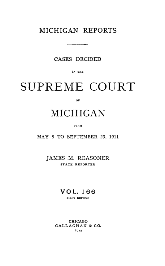 handle is hein.statereports/mirepcdscm0166 and id is 1 raw text is: MICHIGAN

REPORTS

CASES DECIDED
IN THE
SUPREME COURT
OF

MICHIGAN
FROM
MAY 8 TO SEPTEMBER 29, 1911

JAMES M. REASONER
STATE REPORTER
VOL. 166
FIRST EDITION
CHICAGO
CALLAGHAN & CO.
1912


