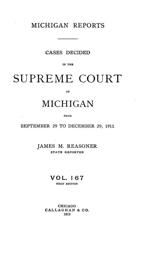 handle is hein.statereports/mirepcdscm0167 and id is 1 raw text is: MICHIGAN REPORTS
CASES DECIDED
IN THE
SUPREME COURT
OF
MICHIGAN
FROM
SEPTEMBER 29 TO DECEMBER 29, 1911

JAMES M. REASONER
STATE REPORTER
VOL. 167
FIRST EDITION
CHICAGO
CALLAGHAN & CO.
1912


