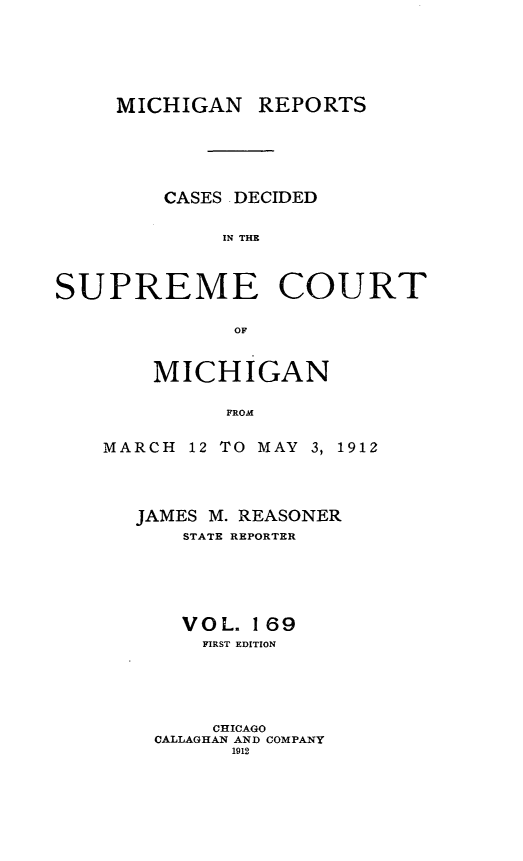 handle is hein.statereports/mirepcdscm0169 and id is 1 raw text is: MICHIGAN REPORTS
CASES DECIDED
IN THE
SUPREME COURT
OF

MICHIGAN
FROM
MARCH 12 TO MAY 3, 1912

JAMES M. REASONER
STATE REPORTER
VOL. 169
FIRST EDITION
CHICAGO
CALLAGHAN AND COMPANY
1912


