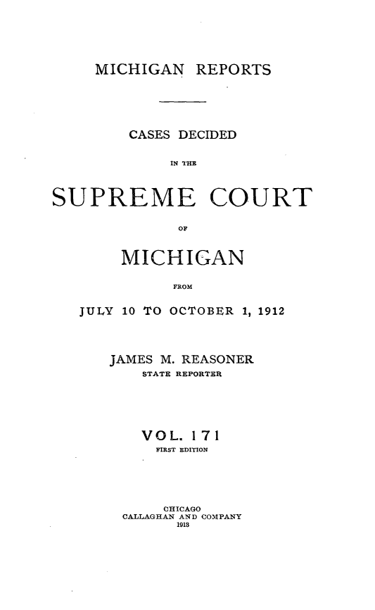 handle is hein.statereports/mirepcdscm0171 and id is 1 raw text is: MICHIGAN REPORTS
CASES DECIDED
IN THE
SUPREME COURT
or

MICHIGAN
FROM
JULY 10 TO OCTOBER 1, 1912

JAMES M. REASONER
STATE REPORTER
VOL. 171
FIRST EDITION
CHICAGO
CALLAGHAN AND COMPANY
1918



