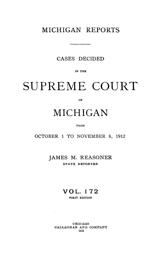 handle is hein.statereports/mirepcdscm0172 and id is 1 raw text is: MICHIGAN REPORTS
CASES DECIDED
IN THE
SUPREME COURT
OF

MICHIGAN
FROM
OCTOBER 1 TO NOVEMBER 8, 1912

JAMES M. REASONER
STATE REPORTER
VOL. 172
FIRST EDITION
CHICAGO
CALLAGHAN AND COMPANY
1i1


