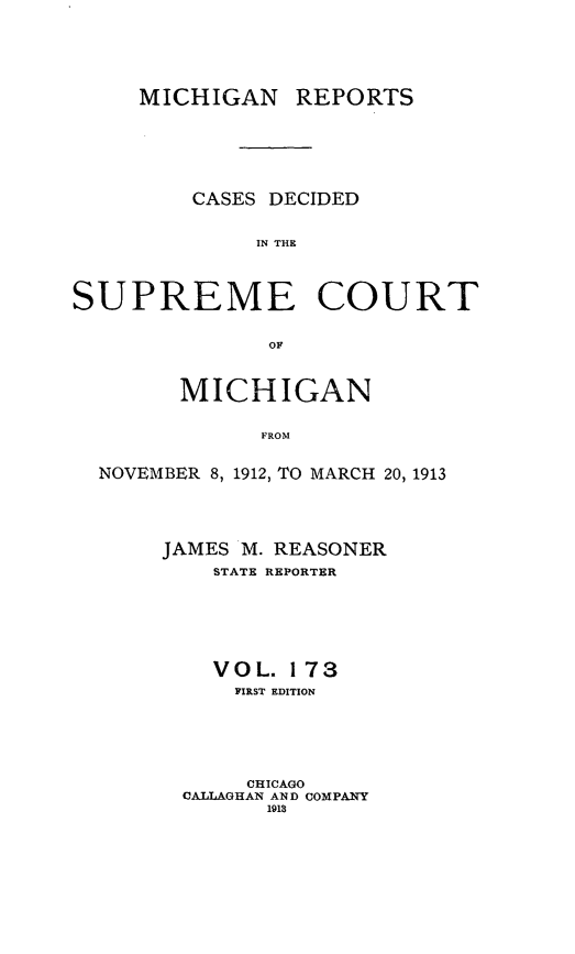 handle is hein.statereports/mirepcdscm0173 and id is 1 raw text is: MICHIGAN REPORTS
CASES DECIDED
IN THE
SUPREME COURT
OF
MICHIGAN
FROM
NOVEMBER 8, 1912, TO MARCH 20, 1913

JAMES M. REASONER
STATE REPORTER
VOL. 173
FIRST EDITION
CHICAGO
CALLAGHAN AND COMPANY
1913


