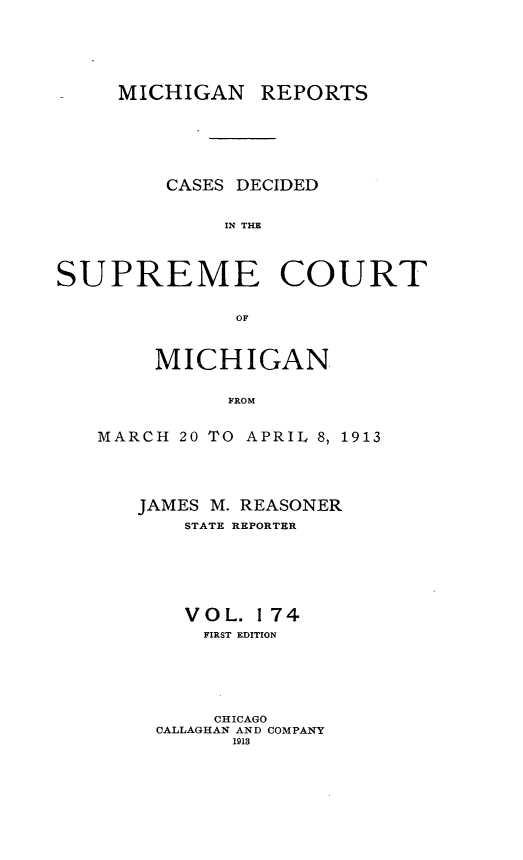 handle is hein.statereports/mirepcdscm0174 and id is 1 raw text is: MICHIGAN REPORTS
CASES DECIDED
IN THE
SUPREME COURT
OF

MICHIGAN
FROM
MARCH 20 TO APRIL 8, 1913

JAMES M. REASONER
STATE REPORTER
VOL. 174
FIRST EDITION
CHICAGO
CALLAGHAN AND COMPANY
1918


