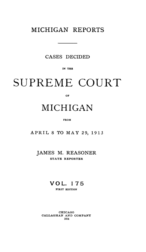 handle is hein.statereports/mirepcdscm0175 and id is 1 raw text is: MICHIGAN REPORTS
CASES DECIDED
IN THE
SUPREME COURT
OF

MICHIGAN
FROM
APRIL 8 TO MAY 29, 1913

JAMES M. REASONER
STATE REPORTER
VOL. 175
FIRST EDITION
CHICAGO
CALLAGHAN AND COMPANY
1914


