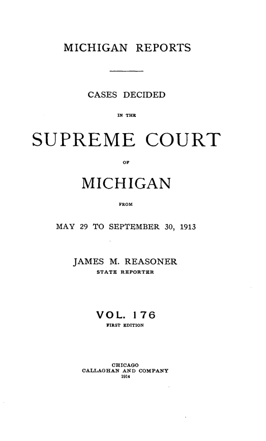 handle is hein.statereports/mirepcdscm0176 and id is 1 raw text is: MICHIGAN REPORTS

CASES DECIDED
IN THE
SUPREME COURT
OF

MICHIGAN
FROM
MAY 29 TO SEPTEMBER 30, 1913

JAMES M. REASONER
STATE REPORTER
VOL. 176
FIRST EDITION
CHICAGO
CALLAGHAN AND COMPANY
1914


