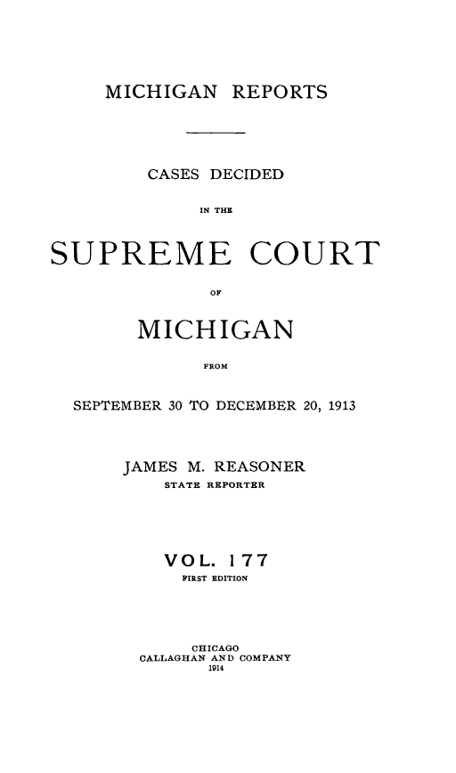 handle is hein.statereports/mirepcdscm0177 and id is 1 raw text is: MICHIGAN REPORTS
CASES DECIDED
IN THE
SUPREME COURT
OF
MICHIGAN
FROM
SEPTEMBER 30 TO DECEMBER 20, 1913

JAMES M. REASONER
STATE REPORTER
VOL. 177
FIRST EDITION
CHICAGO
CALLAGHAN AND COMPANY
1914


