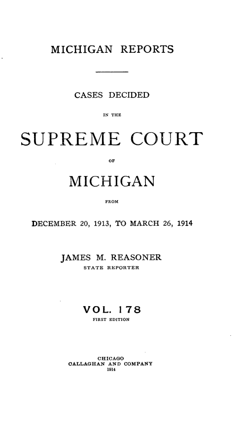 handle is hein.statereports/mirepcdscm0178 and id is 1 raw text is: MICHIGAN REPORTS
CASES DECIDED
IN THE
SUPREME COURT
OF
MICHIGAN
FROM
DECEMBER 20, 1913, TO MARCH 26, 1914

JAMES M. REASONER
STATE REPORTER
VOL. 178
FIRST EDITION
CHICAGO
CALLAGHAN AND COMPANY
1914


