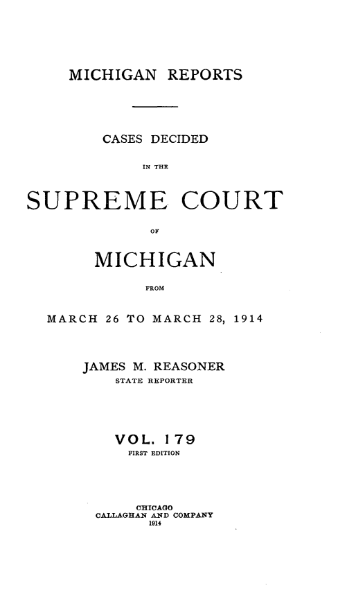 handle is hein.statereports/mirepcdscm0179 and id is 1 raw text is: MICHIGAN REPORTS

CASES DECIDED
IN THE
SUPREME. COURT

MICHIGAN
FROM
MARCH 26 TO MARCH 28,
JAMES M. REASONER
STATE REPORTER

1914

VOL. 179
FIRST EDITION
CHICAGO
CALLAGHAN AND COMPANY
1914


