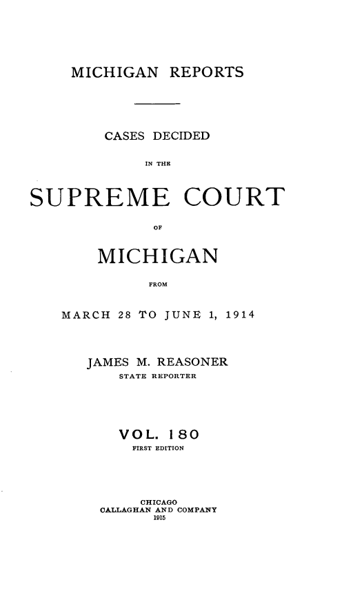 handle is hein.statereports/mirepcdscm0180 and id is 1 raw text is: MICHIGAN REPORTS
CASES DECIDED
IN THE
SUPREME COURT
OF

MICHIGAN
FROM
MARCH 28 TO JUNE 1, 1914

JAMES M. REASONER
STATE REPORTER
VOL. 180
FIRST EDITION
CHICAGO
CALLAGHAN AND COMPANY
1915


