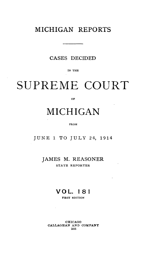 handle is hein.statereports/mirepcdscm0181 and id is 1 raw text is: MICHIGAN REPORTS
CASES DECIDED
IN THE
SUPREME COURT
OF

MICHIGAN
FROM
JUNE 1 TO JULY 24, 1914

JAMES M. REASONER
STATE REPORTER
VOL. 181
FIRST EDITION
CHICAGO
CALLAGHAN AND COMPANY
1915


