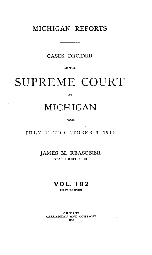 handle is hein.statereports/mirepcdscm0182 and id is 1 raw text is: MICHIGAN REPORTS
CASES DECIDED
IN THE
SUPREME COURT
OF
MICHIGAN
FROM
JULY 24 TO OCTOBER 3, 1914

JAMES M. REASONER
STATE REPORTER
VOL. 182
FIRST EDITION
CHICAGO
CALLAGHAN AND COMPANY
1915


