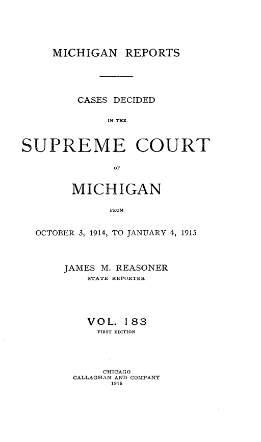 handle is hein.statereports/mirepcdscm0183 and id is 1 raw text is: MICHIGAN REPORTS

CASES DECIDED
IN THE
SUPREME COURT
OF
MICHIGAN
FROM
OCTOBER 3, 1914, TO JANUARY 4, 1915

JAMES M. REASONER
STATE REPORTER
VOL. 183
FIRST EDITION
CHICAGO
CALLAGHAN AND COMPANY
1915


