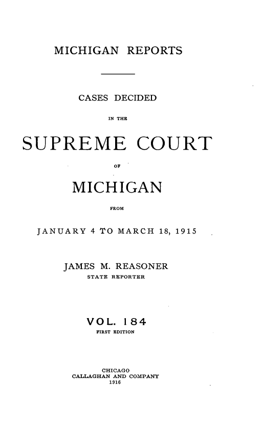 handle is hein.statereports/mirepcdscm0184 and id is 1 raw text is: MICHIGAN REPORTS
CASES DECIDED
IN THE
SUPREME COURT
OF
MICHIGAN
FROM
JANUARY 4 TO MARCH 18, 1915

JAMES M. REASONER
STATE REPORTER
VOL. 184
FIRST EDITION
CHICAGO
CALLAGHAN AND COMPANY
1916


