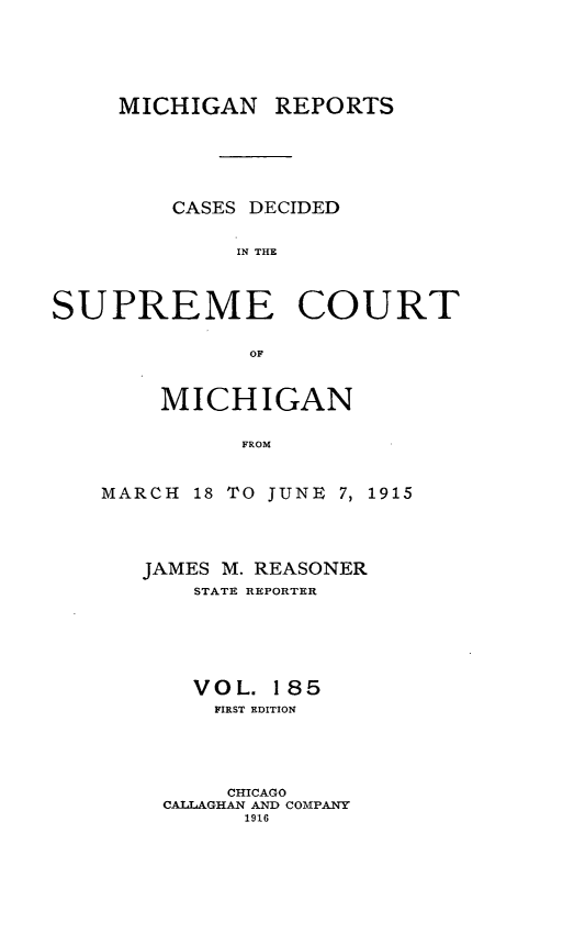 handle is hein.statereports/mirepcdscm0185 and id is 1 raw text is: MICHIGAN REPORTS
CASES DECIDED
IN THE
SUPREME COURT
OF

MICHIGAN
FROM
MARCH 18 TO JUNE 7, 1915

JAMES M. REASONER
STATE REPORTER
VOL. 185
FIRST EDITION
CHICAGO
CALLAGHAN AND COMPANY
1916


