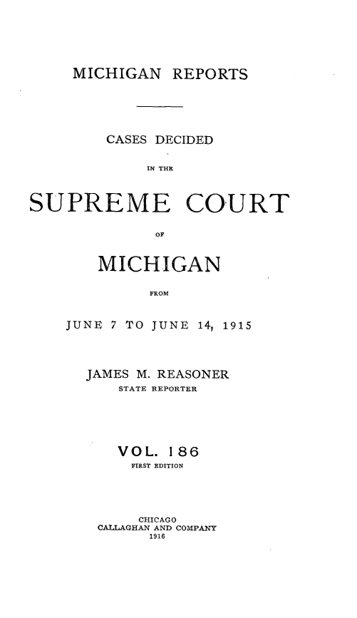 handle is hein.statereports/mirepcdscm0186 and id is 1 raw text is: MICHIGAN REPORTS
CASES DECIDED
IN THE
SUPREME COURT
OF~

MICHIGAN
FROM
JUNE 7 TO JUNE 14, 1915

JAMES M. REASONER
STATE REPORTER
VOL. 186
FIRST EDITION
CHICAGO
CALLAGHAN AND COMPANY
1916



