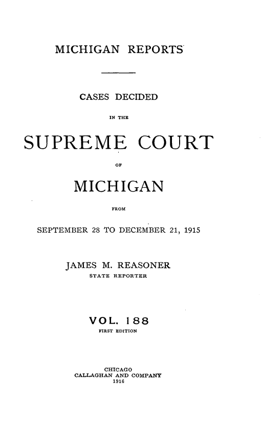 handle is hein.statereports/mirepcdscm0188 and id is 1 raw text is: MICHIGAN REPORTS
CASES DECIDED
IN THE
SUPREME COURT
OF
MICHIGAN
FROM
SEPTEMBER 28 TO DECEMBER 21, 1915

JAMES M. REASONER
STATE REPORTER
VOL. 188
FIRST EDITION
CHICAGO
CALLAGHAN AND COMPANY
1916


