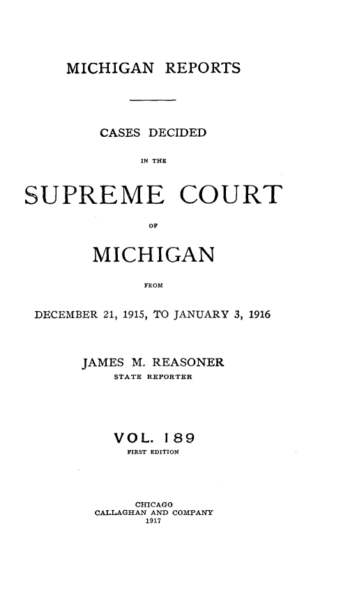 handle is hein.statereports/mirepcdscm0189 and id is 1 raw text is: MICHIGAN

REPORTS

CASES DECIDED
IN THE
SUPREME COURT
OF
MICHIGAN
FROM
DECEMBER 21, 1915, TO JANUARY 3, 1916

JAMES M. REASONER
STATE REPORTER
VOL. 189
FIRST EDITION
CHICAGO
CALLAGHAN AND COMPANY
1917


