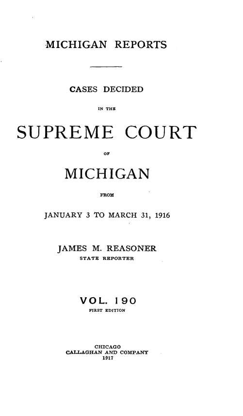 handle is hein.statereports/mirepcdscm0190 and id is 1 raw text is: MICHIGAN REPORTS
CASES DECIDED
IN THE
SUPREME COURT
OF

MICHIGAN
FROM
JANUARY 3 TO MARCH 31, 1916

JAMES M. REASONER
STATE REPORTER
VOL. 190
FIRST EDITION
CHICAGO
CALLAGHAN AND COMPANY
1917


