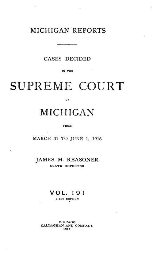 handle is hein.statereports/mirepcdscm0191 and id is 1 raw text is: MICHIGAN REPORTS
CASES DECIDED
IN THE
SUPREME COURT
OF

MICHIGAN
FROM
MARCH 31 TO JUNE 1, 1916

JAMES M. REASONER
STATE REPORTER
VOL. 191
FIRST EDITION
CHICAGO
CALLAGHAN AND COMPANY
1917



