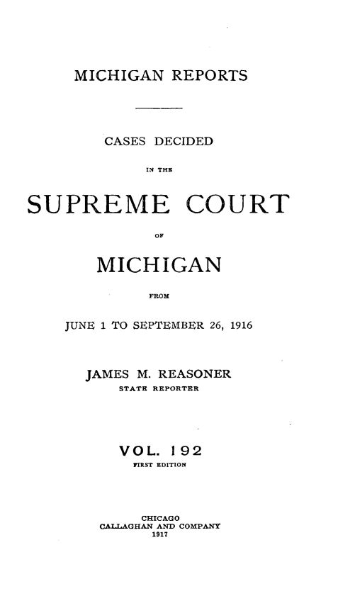handle is hein.statereports/mirepcdscm0192 and id is 1 raw text is: MICHIGAN REPORTS
CASES DECIDED
IN THE
SUPREME COURT
OF

MICHIGAN
FROM
JUNE 1 TO SEPTEMBER 26, 1916

JAMES M. REASONER
STATE REPORTER
VOL. 192
FIRST EDITION
CHICAGO
CAILAGIAN AND COMPANY
1917


