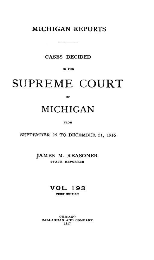 handle is hein.statereports/mirepcdscm0193 and id is 1 raw text is: MICHIGAN REPORTS
CASES DECIDED
IN THE
SUPREME COURT
OF
MICHIGAN
FROM
SEPTEMBER 26 TO DECEMBER 21, 1916

JAMES M. REASONER
STATE REPORTER
VOL. 193
PIRST EDITION
CHICAGO
CALLAGHAN AND COMPANY
1917,


