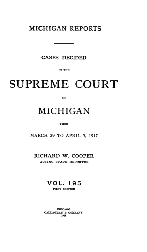 handle is hein.statereports/mirepcdscm0195 and id is 1 raw text is: MICHIGAN REPORTS
CASES DECIDED
IN THE
SUPREME COURT
OF

MICHIGAN
FROM
MARCH 29 TO APRIL 9, 1917

RICHARD W. COOPER
ACTING STATE REPORTER
VOL. 195
FIRST EDITION
CHICAGO
CALLAGHAN & COMPANY
1918


