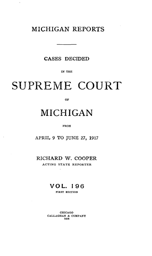 handle is hein.statereports/mirepcdscm0196 and id is 1 raw text is: MICHIGAN REPORTS
CASES DECIDED
IN THE
SUPREME COURT
OF

MICHIGAN
FROM
APRIL4 9 TO JUNIE 27, 1917

RICHARD W. COOPER
ACTING STATE REPORTER
VOL. 196
FIRST EDITION
CHICAGO
CALLAGHAN & COMPANY
101A


